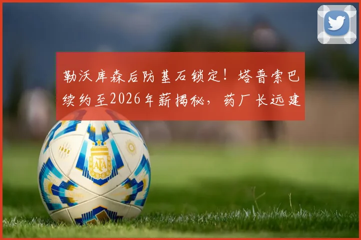 勒沃库森后防基石锁定!塔普索巴续约至2026年薪揭秘,药厂长远建队策略深度解读