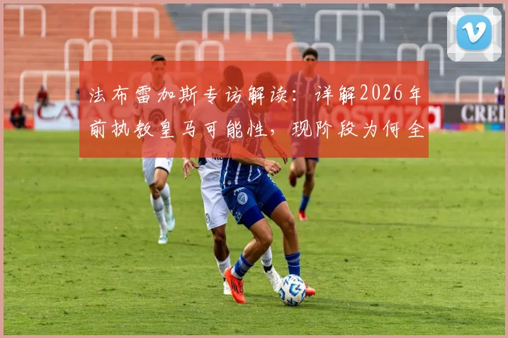 法布雷加斯专访解读：详解2026年前执教皇马可能性，现阶段为何全身心投入科莫俱乐部？