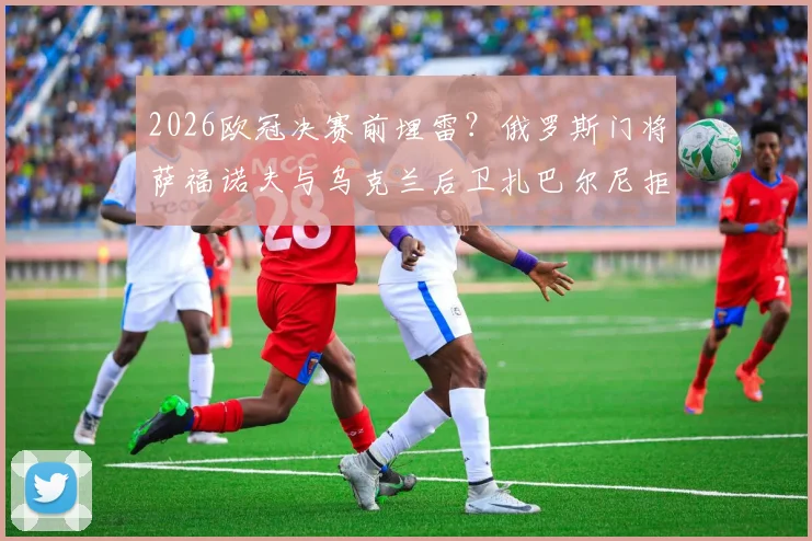 2026欧冠决赛前埋雷?俄罗斯门将萨福诺夫与乌克兰后卫扎巴尔尼拒绝握手+全程零交流,赛场火药味十足