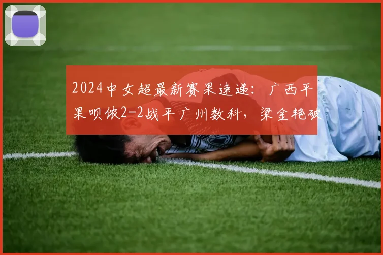 2024中女超最新赛果速递：广西平果呗侬2-2战平广州数科，梁金艳破门助球队抢分关键