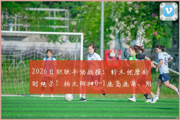 2026日职联半场战报:铃木优磨补时绝杀!柏太阳神0-1鹿岛鹿角,附比赛进球集锦与录像回放