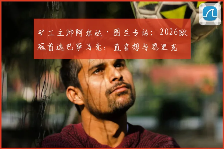 矿工主帅阿尔达·图兰专访：2026欧冠首选巴萨马竞，直言想与恩里克过招的深层原因