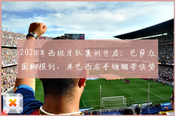 2026年西班牙队集训开启：巴萨众国脚报到，库巴西右手缠绷带伤势成焦点，队医最新评估出炉