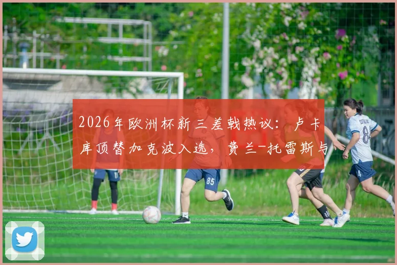 2026年欧洲杯新三差戟热议：卢卡库顶替加克波入选，费兰-托雷斯与萨内持续低迷引争议