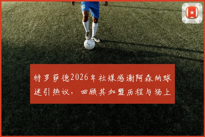 特罗萨德2026年社媒感谢阿森纳球迷引热议，回顾其加盟历程与场上角色定位解析