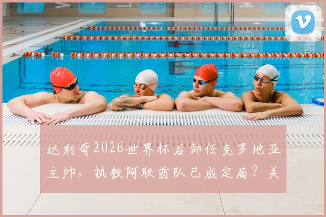 达利奇2026世界杯后卸任克罗地亚主帅，执教阿联酋队已成定局？关键细节与未来影响全解析