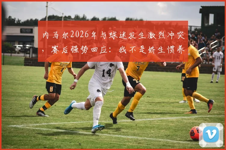 内马尔2026年与球迷发生激烈冲突，赛后强势回应：我不是娇生惯养，为胜利已竭尽全力