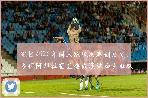 维拉2026年闯入欧联决赛创历史，名宿阿邦拉霍直播戴澳波面具狂欢引爆网络，回顾晋级之路与球迷热议