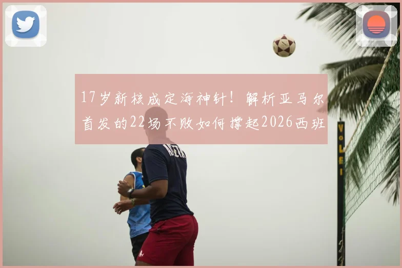 17岁新核成定海神针！解析亚马尔首发的22场不败如何撑起2026西班牙争冠希望