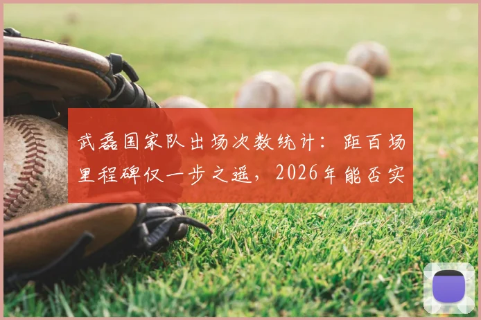 武磊国家队出场次数统计：距百场里程碑仅一步之遥，2026年能否实现？附最新国足征召分析