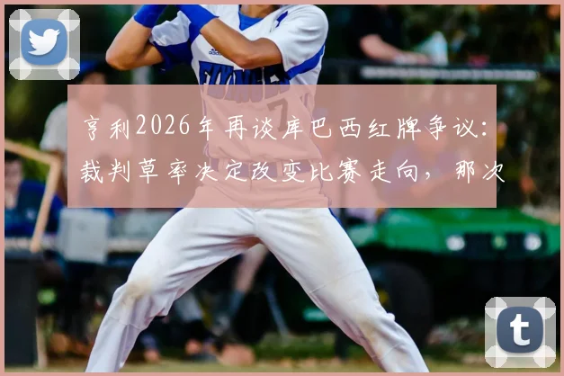 亨利2026年再谈库巴西红牌争议：裁判草率决定改变比赛走向，那次犯规根本够不上红牌