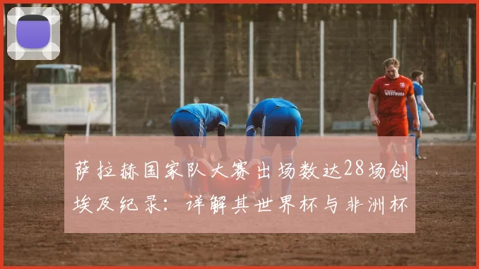 萨拉赫国家队大赛出场数达28场创埃及纪录：详解其世界杯与非洲杯征程，并展望2026年前景