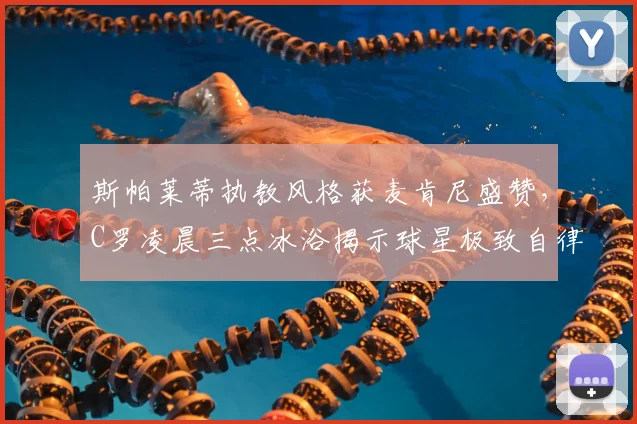 斯帕莱蒂执教风格获麦肯尼盛赞，C罗凌晨三点冰浴揭示球星极致自律方法