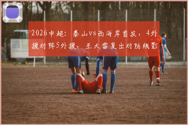 2026中超：泰山vs西海岸首发，4外援对阵5外援，王大雷复出对防线影响几何？实战效果分析