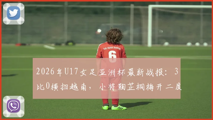 2026年U17女足亚洲杯最新战报：3比0横扫越南，小将鞠芷桐梅开二度助力中国女足提前一轮锁定出线名额