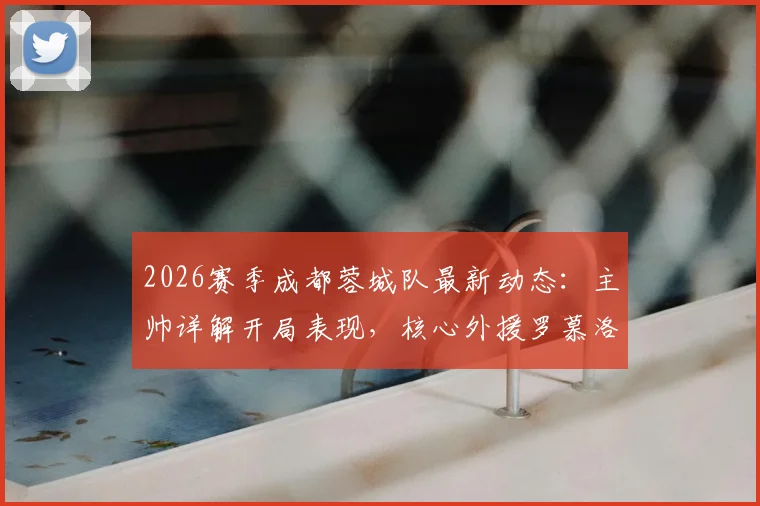 2026赛季成都蓉城队最新动态:主帅详解开局表现,核心外援罗慕洛出战成疑,附球队战术分析