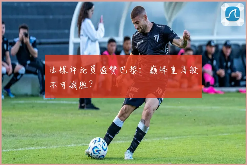 法媒评论员盛赞巴黎：巅峰皇马般不可战胜？