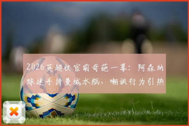 2026英超收官前奇葩一幕：阿森纳球迷手持曼城水瓶，嘲讽行为引热议，争冠恩怨再升级