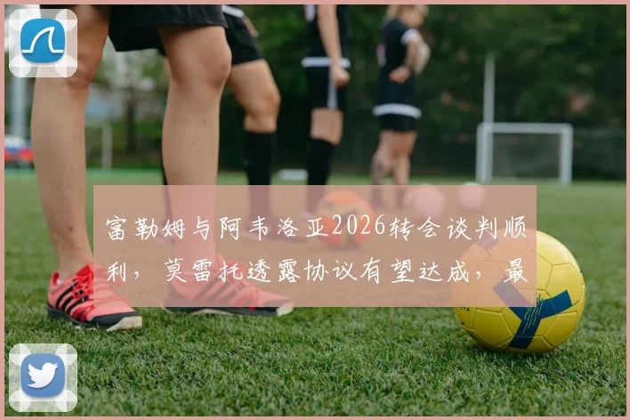 富勒姆与阿韦洛亚2026转会谈判顺利，莫雷托透露协议有望达成，最新进展一览
