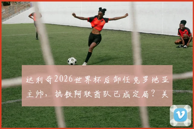 达利奇2026世界杯后卸任克罗地亚主帅，执教阿联酋队已成定局？关键细节与未来影响全解析