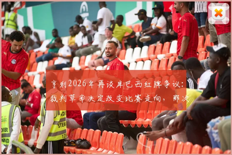 亨利2026年再谈库巴西红牌争议:裁判草率决定改变比赛走向,那次犯规根本够不上红牌