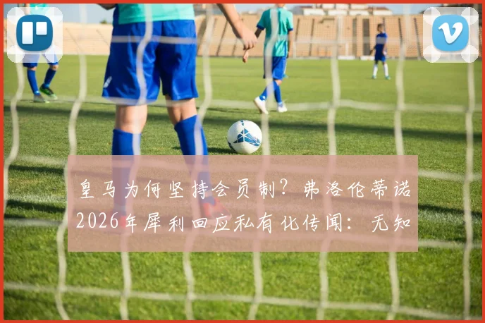 皇马为何坚持会员制？弗洛伦蒂诺2026年犀利回应私有化传闻：无知或欺骗！详解皇马会员权利与俱乐部模式