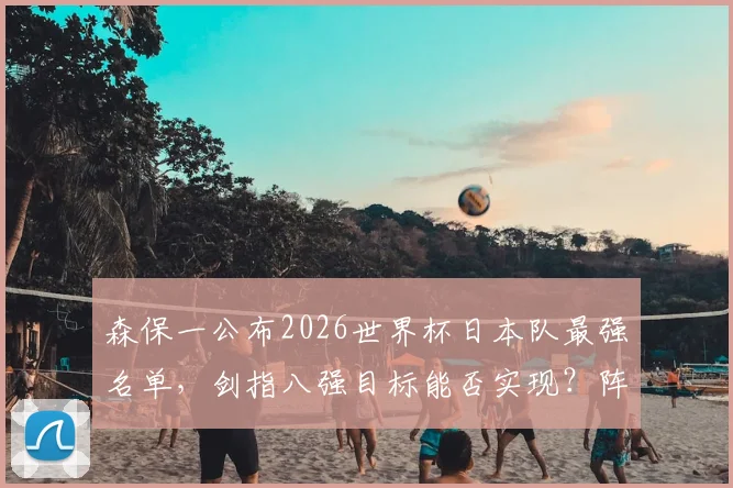森保一公布2026世界杯日本队最强名单，剑指八强目标能否实现？阵容深度解析