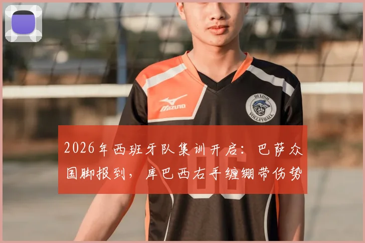 2026年西班牙队集训开启：巴萨众国脚报到，库巴西右手缠绷带伤势成焦点，队医最新评估出炉