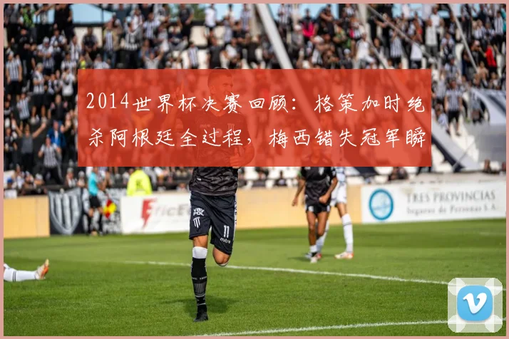 2014世界杯决赛回顾：格策加时绝杀阿根廷全过程，梅西错失冠军瞬间与德国四星荣耀诞生