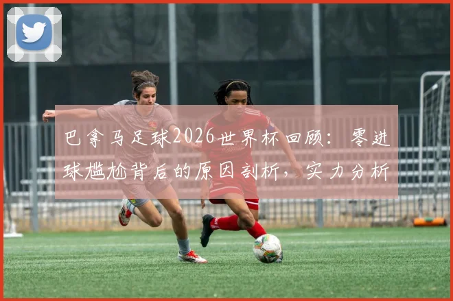 巴拿马足球2026世界杯回顾:零进球尴尬背后的原因剖析,实力分析与未来展望