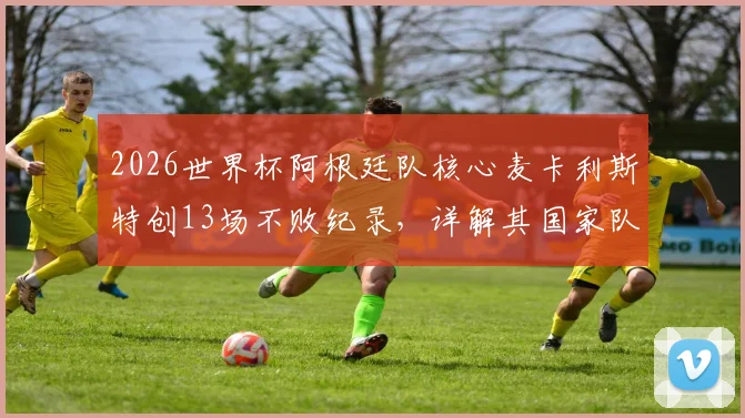 2026世界杯阿根廷队核心麦卡利斯特创13场不败纪录,详解其国家队生涯关键数据与历史排名
