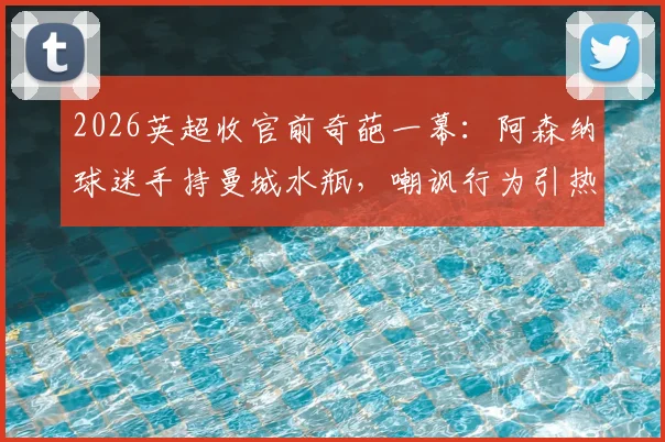 2026英超收官前奇葩一幕:阿森纳球迷手持曼城水瓶,嘲讽行为引热议,争冠恩怨再升级