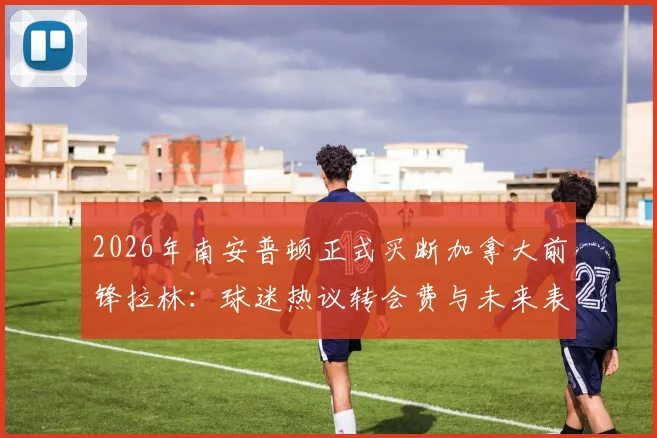 2026年南安普顿正式买断加拿大前锋拉林：球迷热议转会费与未来表现，附拉林本赛季租借期间关键数据解析
