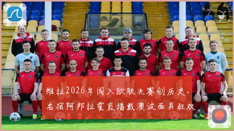 维拉2026年闯入欧联决赛创历史，名宿阿邦拉霍直播戴澳波面具狂欢引爆网络，回顾晋级之路与球迷热议
