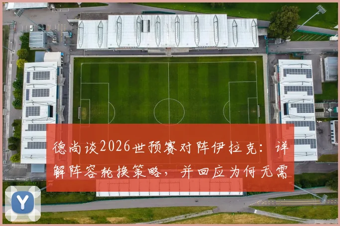 德尚谈2026世预赛对阵伊拉克：详解阵容轮换策略，并回应为何无需担心登贝莱状态