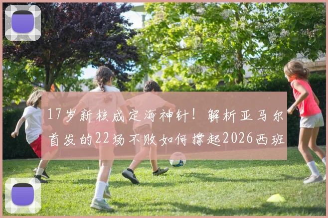 17岁新核成定海神针!解析亚马尔首发的22场不败如何撑起2026西班牙争冠希望