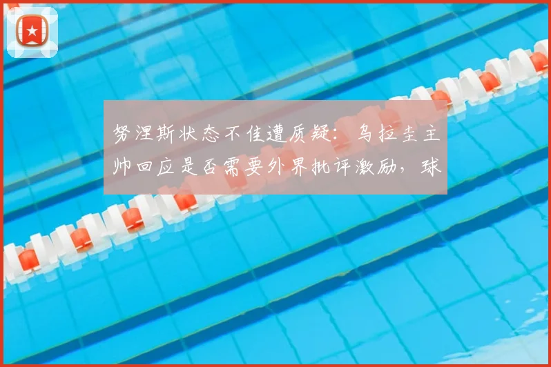 努涅斯状态不佳遭质疑：乌拉圭主帅回应是否需要外界批评激励，球员未来表现展望