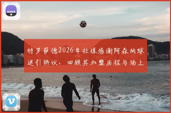 特罗萨德2026年社媒感谢阿森纳球迷引热议,回顾其加盟历程与场上角色定位解析