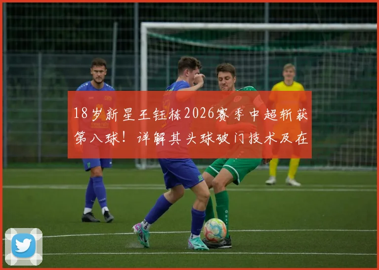 18岁新星王钰栋2026赛季中超斩获第八球！详解其头球破门技术及在中超的涨球之路
