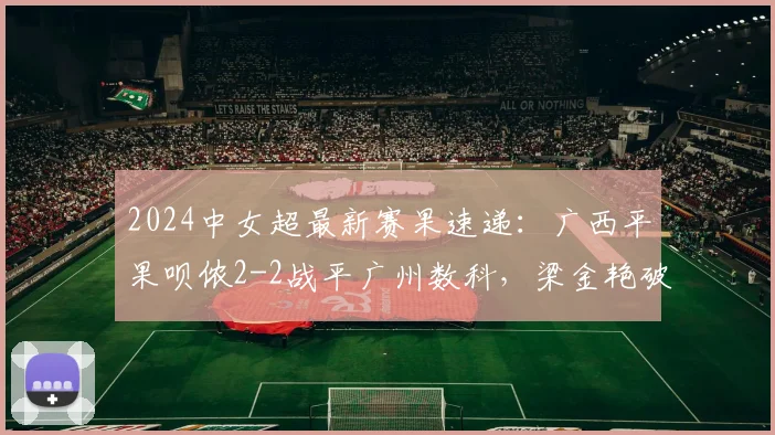 2024中女超最新赛果速递:广西平果呗侬2-2战平广州数科,梁金艳破门助球队抢分关键