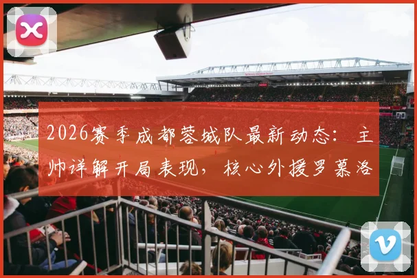 2026赛季成都蓉城队最新动态：主帅详解开局表现，核心外援罗慕洛出战成疑，附球队战术分析