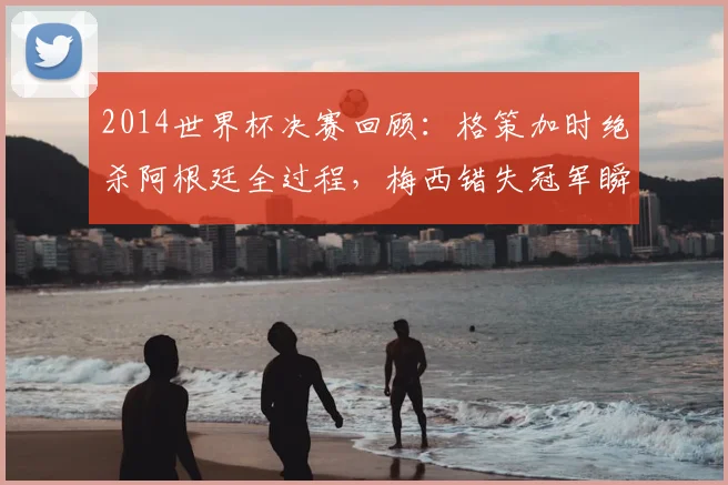 2014世界杯决赛回顾：格策加时绝杀阿根廷全过程，梅西错失冠军瞬间与德国四星荣耀诞生