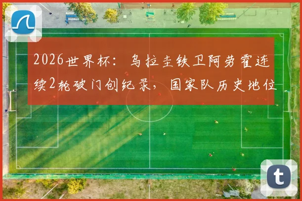 2026世界杯：乌拉圭铁卫阿劳霍连续2轮破门创纪录，国家队历史地位与未来前景分析