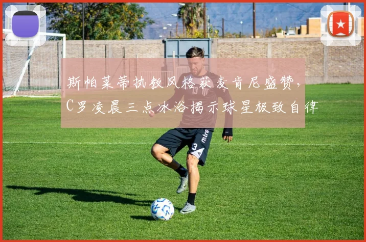 斯帕莱蒂执教风格获麦肯尼盛赞,C罗凌晨三点冰浴揭示球星极致自律方法