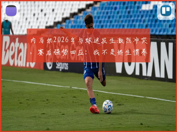 内马尔2026年与球迷发生激烈冲突,赛后强势回应:我不是娇生惯养,为胜利已竭尽全力