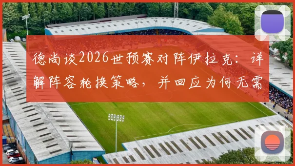 德尚谈2026世预赛对阵伊拉克：详解阵容轮换策略，并回应为何无需担心登贝莱状态