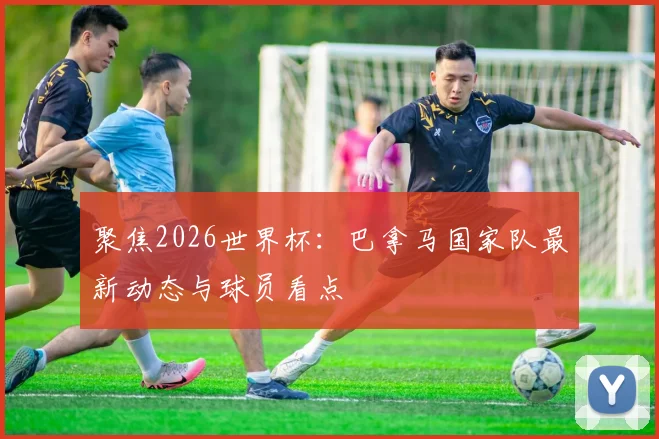 聚焦2026世界杯：巴拿马国家队最新动态与球员看点