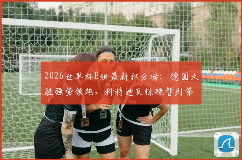 2026世界杯E组最新积分榜：德国大胜强势领跑，科特迪瓦惊艳暂列第二，出线形势全解析