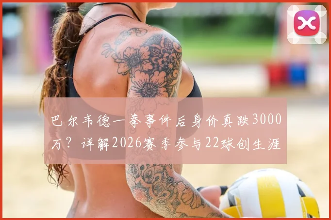 巴尔韦德一拳事件后身价真跌3000万？详解2026赛季参与22球创生涯新高，皇马中场真实状态分析