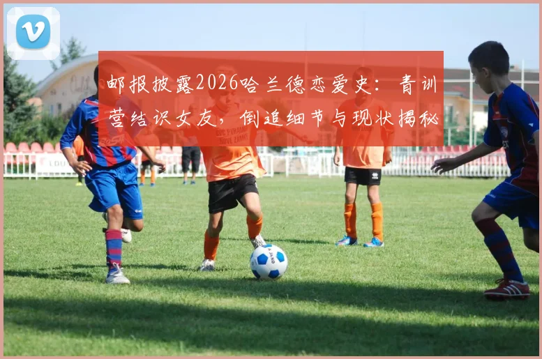 邮报披露2026哈兰德恋爱史：青训营结识女友，倒追细节与现状揭秘